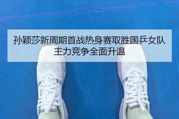 孙颖莎新周期首战热身赛取胜国乒女队主力竞争全面升温
